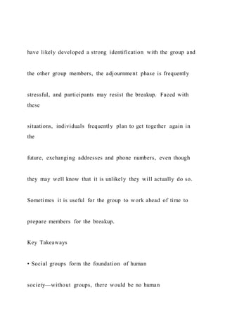 have likely developed a strong identification with the group and
the other group members, the adjournment phase is frequently
stressful, and participants may resist the breakup. Faced with
these
situations, individuals frequently plan to get together again in
the
future, exchanging addresses and phone numbers, even though
they may well know that it is unlikely they will actually do so.
Sometimes it is useful for the group to work ahead of time to
prepare members for the breakup.
Key Takeaways
• Social groups form the foundation of human
society—without groups, there would be no human
 