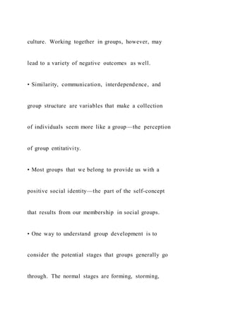 culture. Working together in groups, however, may
lead to a variety of negative outcomes as well.
• Similarity, communication, interdependence, and
group structure are variables that make a collection
of individuals seem more like a group—the perception
of group entitativity.
• Most groups that we belong to provide us with a
positive social identity—the part of the self-concept
that results from our membership in social groups.
• One way to understand group development is to
consider the potential stages that groups generally go
through. The normal stages are forming, storming,
 