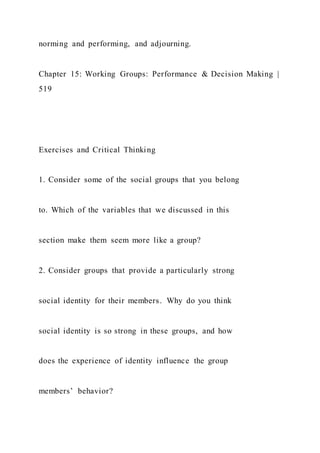 norming and performing, and adjourning.
Chapter 15: Working Groups: Performance & Decision Making |
519
Exercises and Critical Thinking
1. Consider some of the social groups that you belong
to. Which of the variables that we discussed in this
section make them seem more like a group?
2. Consider groups that provide a particularly strong
social identity for their members. Why do you think
social identity is so strong in these groups, and how
does the experience of identity influence the group
members’ behavior?
 