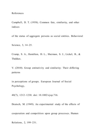 References
Campbell, D. T. (1958). Common fate, similarity, and other
indices
of the status of aggregate persons as social entities. Behavioral
Science, 3, 14–25.
Crump, S. A., Hamilton, D. L., Sherman, S. J., Lickel, B., &
Thakkar,
V. (2010). Group entitativity and similarity: Their differing
patterns
in perceptions of groups. European Journal of Social
Psychology,
40(7), 1212–1230. doi: 10.1002/ejsp.716.
Deutsch, M. (1949). An experimental study of the effects of
cooperation and competition upon group processes. Human
Relations, 2, 199–231.
 