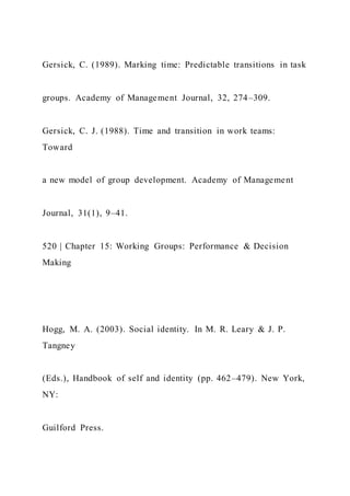 Gersick, C. (1989). Marking time: Predictable transitions in task
groups. Academy of Management Journal, 32, 274–309.
Gersick, C. J. (1988). Time and transition in work teams:
Toward
a new model of group development. Academy of Management
Journal, 31(1), 9–41.
520 | Chapter 15: Working Groups: Performance & Decision
Making
Hogg, M. A. (2003). Social identity. In M. R. Leary & J. P.
Tangney
(Eds.), Handbook of self and identity (pp. 462–479). New York,
NY:
Guilford Press.
 