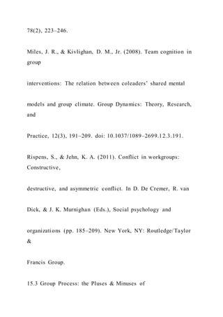 78(2), 223–246.
Miles, J. R., & Kivlighan, D. M., Jr. (2008). Team cognition in
group
interventions: The relation between coleaders’ shared mental
models and group climate. Group Dynamics: Theory, Research,
and
Practice, 12(3), 191–209. doi: 10.1037/1089–2699.12.3.191.
Rispens, S., & Jehn, K. A. (2011). Conflict in workgroups:
Constructive,
destructive, and asymmetric conflict. In D. De Cremer, R. van
Dick, & J. K. Murnighan (Eds.), Social psychology and
organizations (pp. 185–209). New York, NY: Routledge/Taylor
&
Francis Group.
15.3 Group Process: the Pluses & Minuses of
 