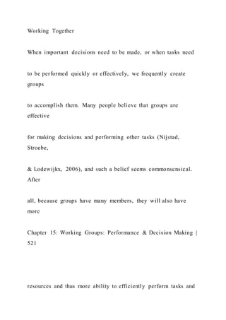 Working Together
When important decisions need to be made, or when tasks need
to be performed quickly or effectively, we frequently create
groups
to accomplish them. Many people believe that groups are
effective
for making decisions and performing other tasks (Nijstad,
Stroebe,
& Lodewijkx, 2006), and such a belief seems commonsensical.
After
all, because groups have many members, they will also have
more
Chapter 15: Working Groups: Performance & Decision Making |
521
resources and thus more ability to efficiently perform tasks and
 