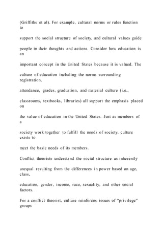 (Griffiths et al). For example, cultural norms or rules function
to
support the social structure of society, and cultural values guide
people in their thoughts and actions. Consider how education is
an
important concept in the United States because it is valued. The
culture of education including the norms surroundi ng
registration,
attendance, grades, graduation, and material culture (i.e.,
classrooms, textbooks, libraries) all support the emphasis placed
on
the value of education in the United States. Just as members of
a
society work together to fulfill the needs of society, culture
exists to
meet the basic needs of its members.
Conflict theorists understand the social structure as inherently
unequal resulting from the differences in power based on age,
class,
education, gender, income, race, sexuality, and other social
factors.
For a conflict theorist, culture reinforces issues of “privilege”
groups
 