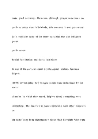 make good decisions. However, although groups sometimes do
perform better than individuals, this outcome is not guaranteed.
Let’s consider some of the many variables that can influence
group
performance.
Social Facilitation and Social Inhibition
In one of the earliest social psychological studies, Norman
Triplett
(1898) investigated how bicycle racers were influenced by the
social
situation in which they raced. Triplett found something very
interesting—the racers who were competing with other bicyclers
on
the same track rode significantly faster than bicyclers who were
 