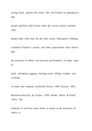 racing alone, against the clock. This led Triplett to hypothesize
that
people perform tasks better when the social context includes
other
people than when they do the tasks alone. Subsequent findings
validated Triplett’s results, and other experiments have shown
that
the presence of others can increase performance on many types
of
tasks, including jogging, shooting pool, lifting weights, and
working
on math and computer problems (Geen, 1989; Guerin, 1983;
Robinson-Staveley & Cooper, 1990; Strube, Miles, & Finch,
1981). The
tendency to perform tasks better or faster in the presence of
others is
 
