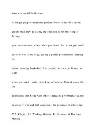 known as social facilitation.
Although people sometimes perform better when they are in
groups than they do alone, the situation is not that simple.
Perhaps
you can remember a time when you found that a task you could
perform well alone (e.g., giving a public presentation, playing
the
piano, shooting basketball free throws) was not performed as
well
when you tried it with, or in front of, others. Thus it seems that
the
conclusion that being with others increases performance cannot
be entirely true and that sometimes the presence of others can
522 | Chapter 15: Working Groups: Performance & Decision
Making
 