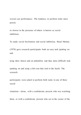 worsen our performance. The tendency to perform tasks more
poorly
or slower in the presence of others is known as social
inhibition.
To study social facilitation and social inhibition, Hazel Markus
(1978) gave research participants both an easy task (putting on
and
tying their shoes) and an unfamiliar and thus more difficult task
(putting on and tying a lab coat that tied in the back). The
research
participants were asked to perform both tasks in one of three
social
situations—alone, with a confederate present who was watching
them, or with a confederate present who sat in the corner of the
 