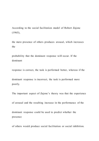 According to the social facilitation model of Robert Zajonc
(1965),
the mere presence of others produces arousal, which increases
the
probability that the dominant response will occur. If the
dominant
response is correct, the task is performed better, whereas if the
dominant response is incorrect, the task is performed more
poorly.
The important aspect of Zajonc’s theory was that the experience
of arousal and the resulting increase in the performance of the
dominant response could be used to predict whether the
presence
of others would produce social facilitation or social inhibition.
 