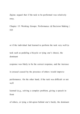Zajonc argued that if the task to be performed was relatively
easy,
Chapter 15: Working Groups: Performance & Decision Making |
525
or if the individual had learned to perform the task very well (a
task such as pedaling a bicycle or tying one’s shoes), the
dominant
response was likely to be the correct response, and the increase
in arousal caused by the presence of others would improve
performance. On the other hand, if the task was difficult or not
well
learned (e.g., solving a complex problem, giving a speech in
front
of others, or tying a lab apron behind one’s back), the dominant
 