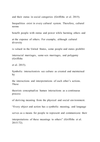 and their status in social categories (Griffiths et al. 2015).
Inequalities exist in every cultural system. Therefore, cultural
norms
benefit people with status and power while harming others and
at the expense of others. For example, although cultural
diversity
is valued in the United States, some people and states prohibit
interracial marriages, same-sex marriages, and polygamy
(Griffiths
et al. 2015).
Symbolic interactionists see culture as created and maintained
by
the interactions and interpretations of each other’s actions.
These
theorists conceptualize human interactions as a continuous
process
of deriving meaning from the physical and social environment.
“Every object and action has a symbolic meaning, and language
serves as a means for people to represent and communicate their
interpretations of these meanings to others” (Griffiths et al.
2015:72).
 
