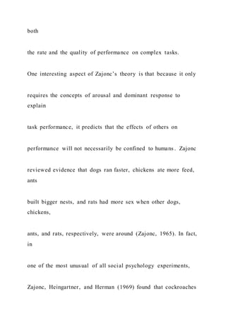 both
the rate and the quality of performance on complex tasks.
One interesting aspect of Zajonc’s theory is that because it only
requires the concepts of arousal and dominant response to
explain
task performance, it predicts that the effects of others on
performance will not necessarily be confined to humans . Zajonc
reviewed evidence that dogs ran faster, chickens ate more feed,
ants
built bigger nests, and rats had more sex when other dogs,
chickens,
ants, and rats, respectively, were around (Zajonc, 1965). In fact,
in
one of the most unusual of all social psychology experiments,
Zajonc, Heingartner, and Herman (1969) found that cockroaches
 