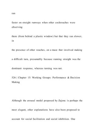 ran
faster on straight runways when other cockroaches were
observing
them (from behind a plastic window) but that they ran slower,
in
the presence of other roaches, on a maze that involved making
a difficult turn, presumably because running straight was the
dominant response, whereas turning was not.
526 | Chapter 15: Working Groups: Performance & Decision
Making
Although the arousal model proposed by Zajonc is perhaps the
most elegant, other explanations have also been proposed to
account for social facilitation and social inhibition. One
 