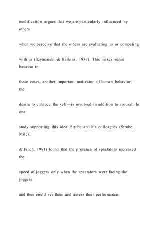 modification argues that we are particularly influenced by
others
when we perceive that the others are evaluating us or competing
with us (Szymanski & Harkins, 1987). This makes sense
because in
these cases, another important motivator of human behavior—
the
desire to enhance the self—is involved in addition to arousal. In
one
study supporting this idea, Strube and his colleagues (Strube,
Miles,
& Finch, 1981) found that the presence of spectators increased
the
speed of joggers only when the spectators were facing the
joggers
and thus could see them and assess their performance.
 