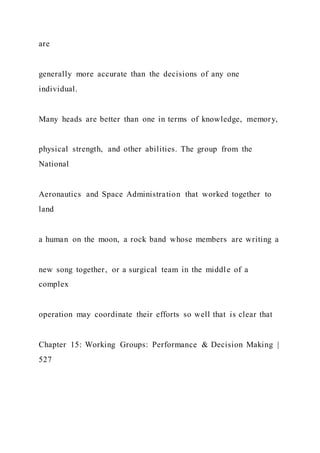 are
generally more accurate than the decisions of any one
individual.
Many heads are better than one in terms of knowledge, memory,
physical strength, and other abilities. The group from the
National
Aeronautics and Space Administration that worked together to
land
a human on the moon, a rock band whose members are writing a
new song together, or a surgical team in the middle of a
complex
operation may coordinate their efforts so well that is clear that
Chapter 15: Working Groups: Performance & Decision Making |
527
 