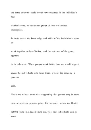 the same outcome could never have occurred if the individuals
had
worked alone, or in another group of less well-suited
individuals.
In these cases, the knowledge and skills of the individuals seem
to
work together to be effective, and the outcome of the group
appears
to be enhanced. When groups work better than we would expect,
given the individuals who form them, we call the outcome a
process
gain.
There are at least some data suggesting that groups may in some
cases experience process gains. For instance, weber and Hertel
(2007) found in a recent meta-analysis that individuals can in
some
 