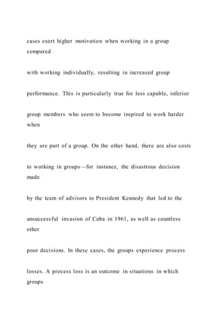 cases exert higher motivation when working in a group
compared
with working individually, resulting in increased group
performance. This is particularly true for less capable, inferior
group members who seem to become inspired to work harder
when
they are part of a group. On the other hand, there are also costs
to working in groups—for instance, the disastrous decision
made
by the team of advisors to President Kennedy that led to the
unsuccessful invasion of Cuba in 1961, as well as countless
other
poor decisions. In these cases, the groups experience process
losses. A process loss is an outcome in situations in which
groups
 