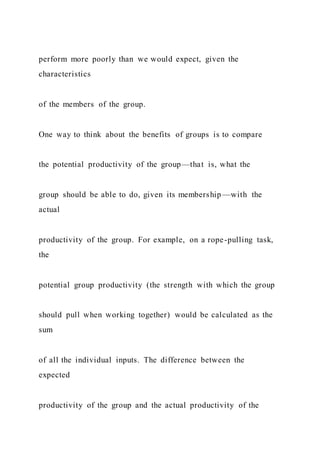 perform more poorly than we would expect, given the
characteristics
of the members of the group.
One way to think about the benefits of groups is to compare
the potential productivity of the group—that is, what the
group should be able to do, given its membership —with the
actual
productivity of the group. For example, on a rope-pulling task,
the
potential group productivity (the strength with which the group
should pull when working together) would be calculated as the
sum
of all the individual inputs. The difference between the
expected
productivity of the group and the actual productivity of the
 