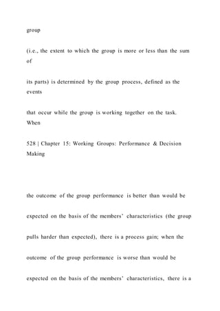 group
(i.e., the extent to which the group is more or less than the sum
of
its parts) is determined by the group process, defined as the
events
that occur while the group is working together on the task.
When
528 | Chapter 15: Working Groups: Performance & Decision
Making
the outcome of the group performance is better than would be
expected on the basis of the members’ characteristics (the group
pulls harder than expected), there is a process gain; when the
outcome of the group performance is worse than would be
expected on the basis of the members’ characteristics, there is a
 