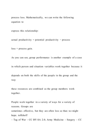 process loss. Mathematically, we can write the following
equation to
express this relationship:
actual productivity = potential productivity − process
loss + process gain.
As you can see, group performance is another example of a case
in which person and situation variables work together because it
depends on both the skills of the people in the group and the
way
these resources are combined as the group members work
together.
People work together in a variety of ways for a variety of
reasons. Groups are
sometimes effective, but they are often less so than we might
hope. toffehoff
– Tug of War – CC BY-SA 2.0; Army Medicine – Surgery – CC
 