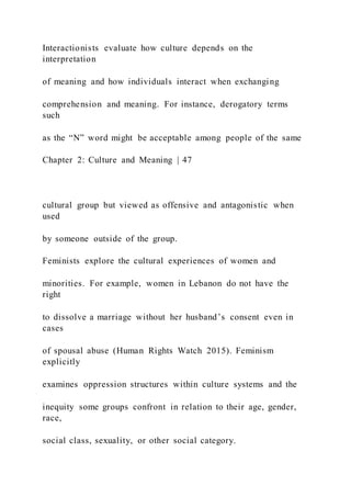 Interactionists evaluate how culture depends on the
interpretation
of meaning and how individuals interact when exchanging
comprehension and meaning. For instance, derogatory terms
such
as the “N” word might be acceptable among people of the same
Chapter 2: Culture and Meaning | 47
cultural group but viewed as offensive and antagonistic when
used
by someone outside of the group.
Feminists explore the cultural experiences of women and
minorities. For example, women in Lebanon do not have the
right
to dissolve a marriage without her husband’s consent even in
cases
of spousal abuse (Human Rights Watch 2015). Feminism
explicitly
examines oppression structures within culture systems and the
inequity some groups confront in relation to their age, gender,
race,
social class, sexuality, or other social category.
 