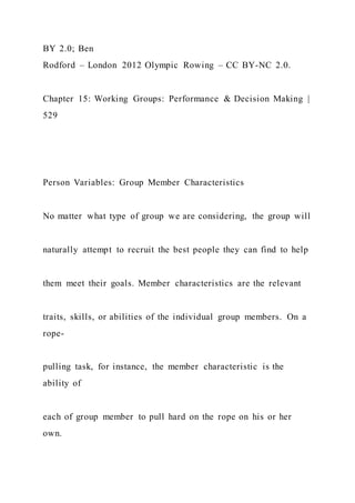 BY 2.0; Ben
Rodford – London 2012 Olympic Rowing – CC BY-NC 2.0.
Chapter 15: Working Groups: Performance & Decision Making |
529
Person Variables: Group Member Characteristics
No matter what type of group we are considering, the group will
naturally attempt to recruit the best people they can find to help
them meet their goals. Member characteristics are the relevant
traits, skills, or abilities of the individual group members. On a
rope-
pulling task, for instance, the member characteristic is the
ability of
each of group member to pull hard on the rope on his or her
own.
 