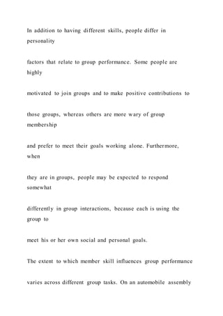 In addition to having different skills, people differ in
personality
factors that relate to group performance. Some people are
highly
motivated to join groups and to make positive contributions to
those groups, whereas others are more wary of group
membership
and prefer to meet their goals working alone. Furthermore,
when
they are in groups, people may be expected to respond
somewhat
differently in group interactions, because each is using the
group to
meet his or her own social and personal goals.
The extent to which member skill influences group performance
varies across different group tasks. On an automobile assembly
 