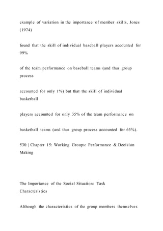 example of variation in the importance of member skills, Jones
(1974)
found that the skill of individual baseball players accounted for
99%
of the team performance on baseball teams (and thus group
process
accounted for only 1%) but that the skill of individual
basketball
players accounted for only 35% of the team performance on
basketball teams (and thus group process accounted for 65%).
530 | Chapter 15: Working Groups: Performance & Decision
Making
The Importance of the Social Situation: Task
Characteristics
Although the characteristics of the group members themselves
 