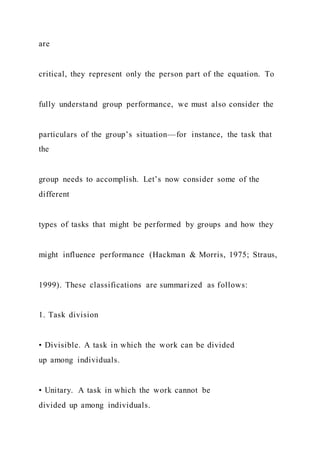 are
critical, they represent only the person part of the equation. To
fully understand group performance, we must also consider the
particulars of the group’s situation—for instance, the task that
the
group needs to accomplish. Let’s now consider some of the
different
types of tasks that might be performed by groups and how they
might influence performance (Hackman & Morris, 1975; Straus,
1999). These classifications are summarized as follows:
1. Task division
• Divisible. A task in which the work can be divided
up among individuals.
• Unitary. A task in which the work cannot be
divided up among individuals.
 