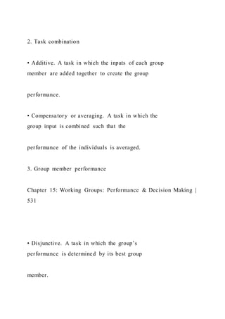 2. Task combination
• Additive. A task in which the inputs of each group
member are added together to create the group
performance.
• Compensatory or averaging. A task in which the
group input is combined such that the
performance of the individuals is averaged.
3. Group member performance
Chapter 15: Working Groups: Performance & Decision Making |
531
• Disjunctive. A task in which the group’s
performance is determined by its best group
member.
 