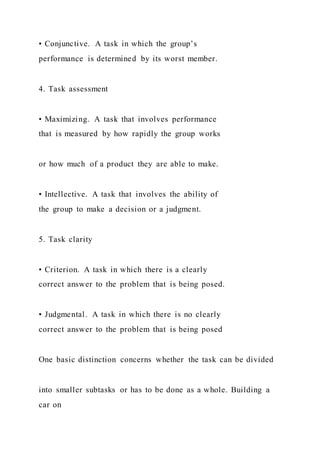 • Conjunctive. A task in which the group’s
performance is determined by its worst member.
4. Task assessment
• Maximizing. A task that involves performance
that is measured by how rapidly the group works
or how much of a product they are able to make.
• Intellective. A task that involves the ability of
the group to make a decision or a judgment.
5. Task clarity
• Criterion. A task in which there is a clearly
correct answer to the problem that is being posed.
• Judgmental. A task in which there is no clearly
correct answer to the problem that is being posed
One basic distinction concerns whether the task can be divided
into smaller subtasks or has to be done as a whole. Building a
car on
 
