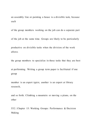 an assembly line or painting a house is a divisible task, because
each
of the group members working on the job can do a separate part
of the job at the same time. Groups are likely to be particularly
productive on divisible tasks when the division of the work
allows
the group members to specialize in those tasks that they are best
at performing. Writing a group term paper is facilitated if one
group
member is an expert typist, another is an expert at library
research,
and so forth. Climbing a mountain or moving a piano, on the
other
532 | Chapter 15: Working Groups: Performance & Decision
Making
 