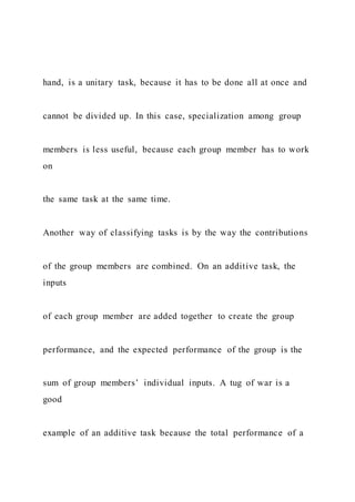 hand, is a unitary task, because it has to be done all at once and
cannot be divided up. In this case, specialization among group
members is less useful, because each group member has to work
on
the same task at the same time.
Another way of classifying tasks is by the way the contributions
of the group members are combined. On an additive task, the
inputs
of each group member are added together to create the group
performance, and the expected performance of the group is the
sum of group members’ individual inputs. A tug of war is a
good
example of an additive task because the total performance of a
 