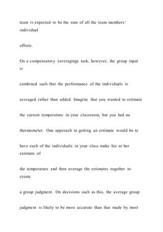 team is expected to be the sum of all the team members’
individual
efforts.
On a compensatory (averaging) task, however, the group input
is
combined such that the performance of the individuals is
averaged rather than added. Imagine that you wanted to estimate
the current temperature in your classroom, but you had no
thermometer. One approach to getting an estimate would be to
have each of the individuals in your class make his or her
estimate of
the temperature and then average the estimates together to
create
a group judgment. On decisions such as this, the average group
judgment is likely to be more accurate than that made by most
 