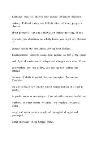 Exchange theorists observe how culture influences decision-
making. Cultural values and beliefs often influence people’s
choices
about premarital sex and cohabitation before marriage. If you
evaluate your decisions on a daily basis, you might see elements
of
culture behind the motivation driving your choices.
Environmental theorists assess how culture, as part of the social
and physical environment, adapts and changes over time. If you
contemplate any rule of law, you can see how culture has
altered
because of shifts in social ideas or ecological fluctuations.
Consider
the anti-tobacco laws in the United States making it illegal to
smoke
in public areas as an example of social shifts towards health and
wellness or water meters to control and regulate residential
water
usage and waste as an example of ecological drought and
prolonged
water shortages in the United States.
 