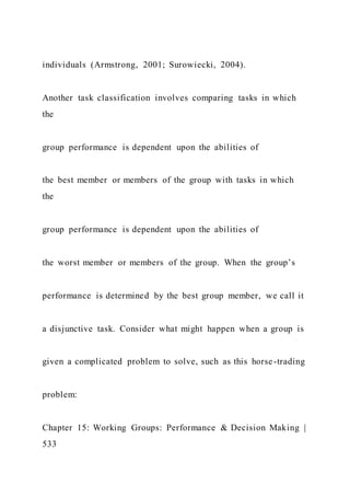 individuals (Armstrong, 2001; Surowiecki, 2004).
Another task classification involves comparing tasks in which
the
group performance is dependent upon the abilities of
the best member or members of the group with tasks in which
the
group performance is dependent upon the abilities of
the worst member or members of the group. When the group’s
performance is determined by the best group member, we call it
a disjunctive task. Consider what might happen when a group is
given a complicated problem to solve, such as this horse-trading
problem:
Chapter 15: Working Groups: Performance & Decision Making |
533
 