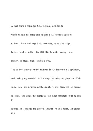 A man buys a horse for $50. He later decides he
wants to sell his horse and he gets $60. He then decides
to buy it back and pays $70. However, he can no longer
keep it, and he sells it for $80. Did he make money, lose
money, or break-even? Explain why.
The correct answer to the problem is not immediately apparent,
and each group member will attempt to solve the problem. With
some luck, one or more of the members will discover the correct
solution, and when that happens, the other members will be able
to
see that it is indeed the correct answer. At this point, the group
as a
 