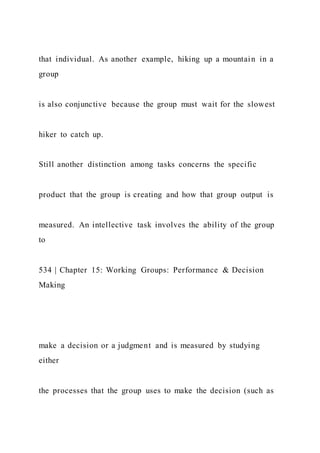 that individual. As another example, hiking up a mountain in a
group
is also conjunctive because the group must wait for the slowest
hiker to catch up.
Still another distinction among tasks concerns the specific
product that the group is creating and how that group output is
measured. An intellective task involves the ability of the group
to
534 | Chapter 15: Working Groups: Performance & Decision
Making
make a decision or a judgment and is measured by studying
either
the processes that the group uses to make the decision (such as
 