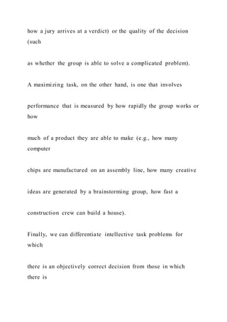 how a jury arrives at a verdict) or the quality of the decision
(such
as whether the group is able to solve a complicated problem).
A maximizing task, on the other hand, is one that involves
performance that is measured by how rapidly the group works or
how
much of a product they are able to make (e.g., how many
computer
chips are manufactured on an assembly line, how many creative
ideas are generated by a brainstorming group, how fast a
construction crew can build a house).
Finally, we can differentiate intellective task problems for
which
there is an objectively correct decision from those in which
there is
 
