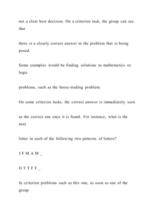 not a clear best decision. On a criterion task, the group can see
that
there is a clearly correct answer to the problem that is being
posed.
Some examples would be finding solutions to mathematics or
logic
problems, such as the horse-trading problem.
On some criterion tasks, the correct answer is immediately seen
as the correct one once it is found. For instance, what is the
next
letter in each of the following two patterns of letters?
J F M A M _
O T T F F _
In criterion problems such as this one, as soon as one of the
group
 