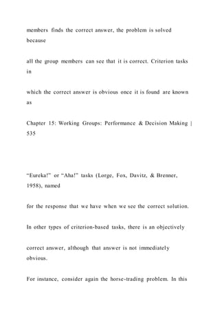 members finds the correct answer, the problem is solved
because
all the group members can see that it is correct. Criterion tasks
in
which the correct answer is obvious once it is found are known
as
Chapter 15: Working Groups: Performance & Decision Making |
535
“Eureka!” or “Aha!” tasks (Lorge, Fox, Davitz, & Brenner,
1958), named
for the response that we have when we see the correct solution.
In other types of criterion-based tasks, there is an objectively
correct answer, although that answer is not immediately
obvious.
For instance, consider again the horse-trading problem. In this
 
