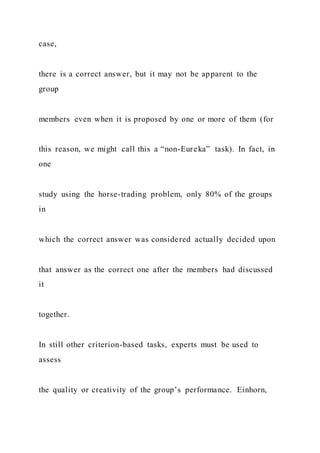 case,
there is a correct answer, but it may not be apparent to the
group
members even when it is proposed by one or more of them (for
this reason, we might call this a “non-Eureka” task). In fact, in
one
study using the horse-trading problem, only 80% of the groups
in
which the correct answer was considered actually decided upon
that answer as the correct one after the members had discussed
it
together.
In still other criterion-based tasks, experts must be used to
assess
the quality or creativity of the group’s performance. Einhorn,
 