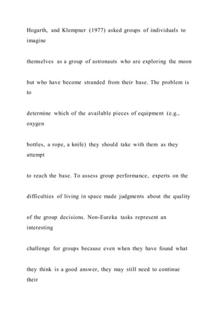 Hogarth, and Klempner (1977) asked groups of individuals to
imagine
themselves as a group of astronauts who are exploring the moon
but who have become stranded from their base. The problem is
to
determine which of the available pieces of equipment (e.g.,
oxygen
bottles, a rope, a knife) they should take with them as they
attempt
to reach the base. To assess group performance, experts on the
difficulties of living in space made judgments about the quality
of the group decisions. Non-Eureka tasks represent an
interesting
challenge for groups because even when they have found what
they think is a good answer, they may still need to continue
their
 