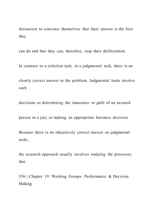 discussion to convince themselves that their answer is the best
they
can do and that they can, therefore, stop their deliberation.
In contrast to a criterion task, in a judgmental task, there is no
clearly correct answer to the problem. Judgmental tasks involve
such
decisions as determining the innocence or guilt of an accused
person in a jury or making an appropriate business decision.
Because there is no objectively correct answer on judgmental
tasks,
the research approach usually involves studying the processes
that
536 | Chapter 15: Working Groups: Performance & Decision
Making
 