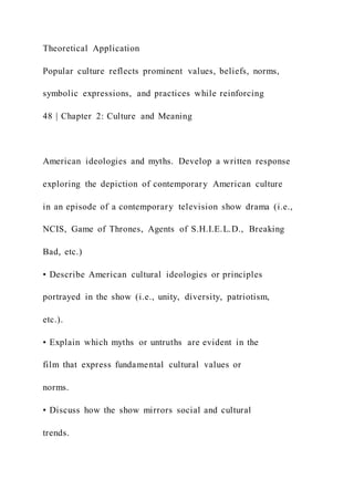 Theoretical Application
Popular culture reflects prominent values, beliefs, norms,
symbolic expressions, and practices while reinforcing
48 | Chapter 2: Culture and Meaning
American ideologies and myths. Develop a written response
exploring the depiction of contemporary American culture
in an episode of a contemporary television show drama (i.e.,
NCIS, Game of Thrones, Agents of S.H.I.E.L.D., Breaking
Bad, etc.)
• Describe American cultural ideologies or principles
portrayed in the show (i.e., unity, diversity, patriotism,
etc.).
• Explain which myths or untruths are evident in the
film that express fundamental cultural values or
norms.
• Discuss how the show mirrors social and cultural
trends.
 