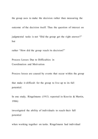 the group uses to make the decision rather than measuring the
outcome of the decision itself. Thus the question of interest on
judgmental tasks is not “Did the group get the right answer?”
but
rather “How did the group reach its decision?”
Process Losses Due to Difficulties in
Coordination and Motivation
Process losses are caused by events that occur within the group
that make it difficult for the group to live up to its full
potential.
In one study, Ringelmann (1913; reported in Kravitz & Martin,
1986)
investigated the ability of individuals to reach their full
potential
when working together on tasks. Ringelmann had individual
 