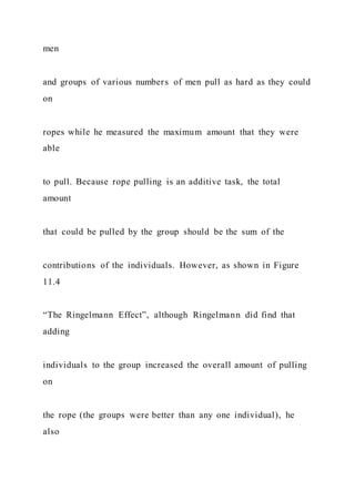 men
and groups of various numbers of men pull as hard as they could
on
ropes while he measured the maximum amount that they were
able
to pull. Because rope pulling is an additive task, the total
amount
that could be pulled by the group should be the sum of the
contributions of the individuals. However, as shown in Figure
11.4
“The Ringelmann Effect”, although Ringelmann did find that
adding
individuals to the group increased the overall amount of pulling
on
the rope (the groups were better than any one individual), he
also
 