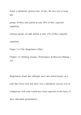 found a substantial process loss. In fact, the loss was so large
that
groups of three men pulled at only 85% of their expected
capability,
whereas groups of eight pulled at only 37% of their expected
capability.
Figure 11.4 The Ringelmann Effect
Chapter 15: Working Groups: Performance & Decision Making |
537
Ringelmann found that although more men pulled harder on a
rope than fewer men did, there was a substantial process loss in
comparison with what would have been expected on the basis of
their individual performances.
 