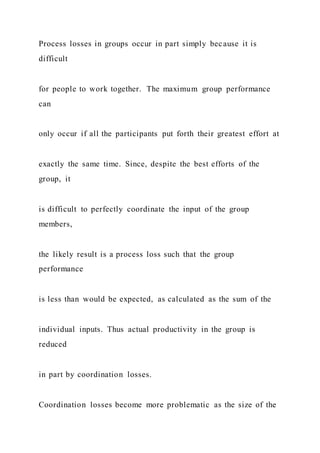 Process losses in groups occur in part simply because it is
difficult
for people to work together. The maximum group performance
can
only occur if all the participants put forth their greatest effort at
exactly the same time. Since, despite the best efforts of the
group, it
is difficult to perfectly coordinate the input of the group
members,
the likely result is a process loss such that the group
performance
is less than would be expected, as calculated as the sum of the
individual inputs. Thus actual productivity in the group is
reduced
in part by coordination losses.
Coordination losses become more problematic as the size of the
 