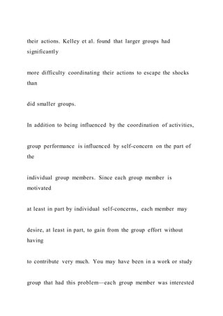 their actions. Kelley et al. found that larger groups had
significantly
more difficulty coordinating their actions to escape the shocks
than
did smaller groups.
In addition to being influenced by the coordination of activities,
group performance is influenced by self-concern on the part of
the
individual group members. Since each group member is
motivated
at least in part by individual self-concerns, each member may
desire, at least in part, to gain from the group effort without
having
to contribute very much. You may have been in a work or study
group that had this problem—each group member was interested
 